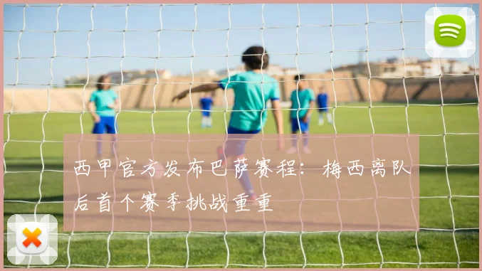 西甲官方发布巴萨赛程：梅西离队后首个赛季挑战重重