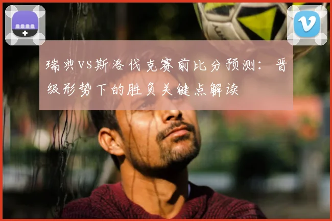 瑞典vs斯洛伐克赛前比分预测：晋级形势下的胜负关键点解读