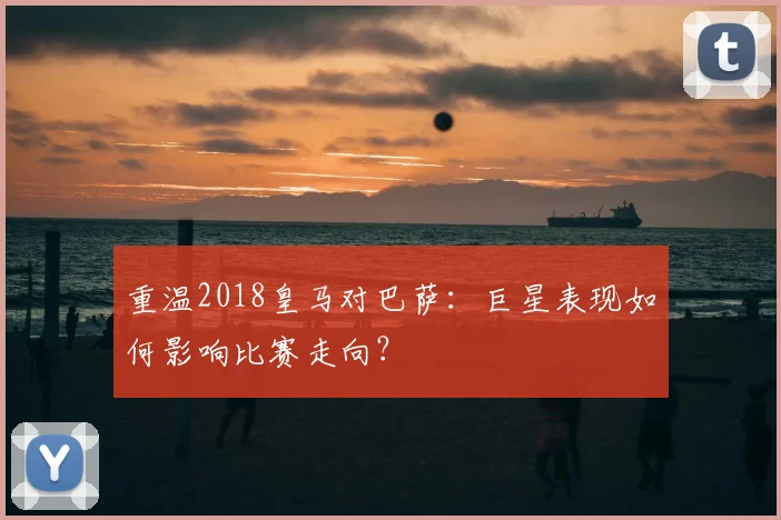 重温2018皇马对巴萨：巨星表现如何影响比赛走向？