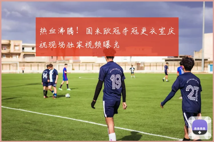 热血沸腾！国米欧冠夺冠更衣室庆祝现场独家视频曝光