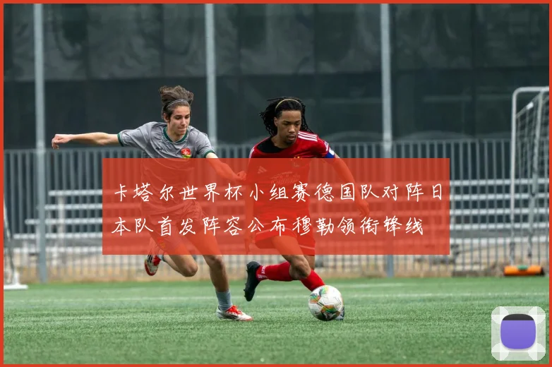 卡塔尔世界杯小组赛德国队对阵日本队首发阵容公布穆勒领衔锋线
