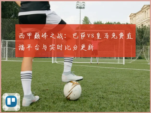西甲巅峰之战：巴萨vs皇马免费直播平台与实时比分更新